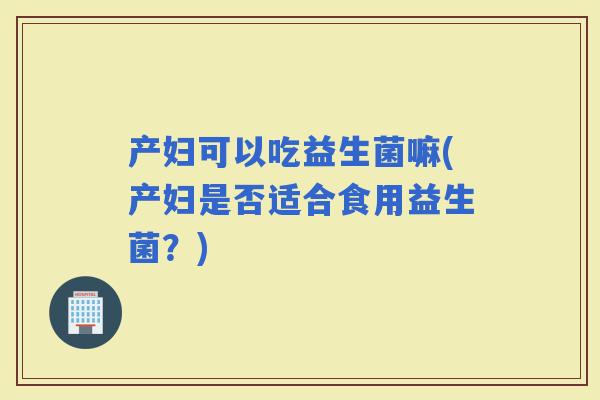 产妇可以吃益生菌嘛(产妇是否适合食用益生菌？)