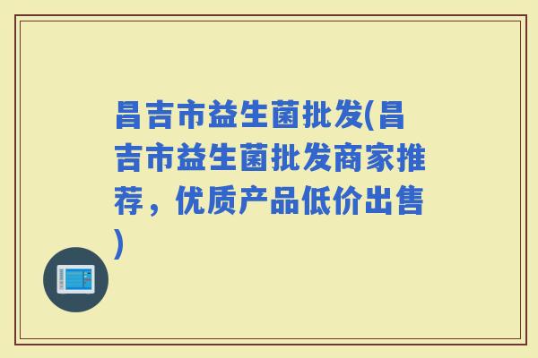 昌吉市益生菌批发(昌吉市益生菌批发商家推荐，优质产品低价出售)