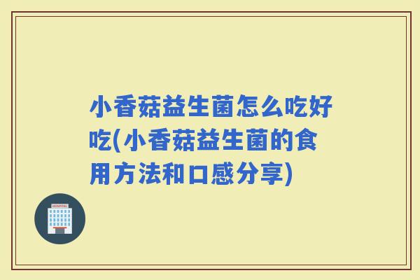 小香菇益生菌怎么吃好吃(小香菇益生菌的食用方法和口感分享)