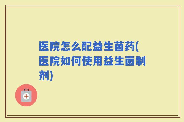 医院怎么配益生菌药(医院如何使用益生菌制剂)