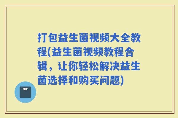 打包益生菌视频大全教程(益生菌视频教程合辑，让你轻松解决益生菌选择和购买问题)