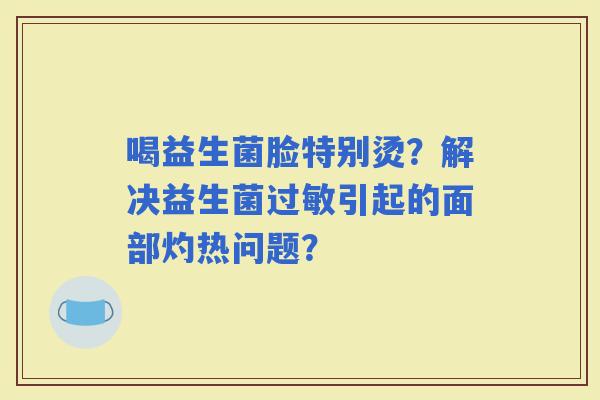 喝益生菌脸特别烫？解决益生菌引起的面部灼热问题？