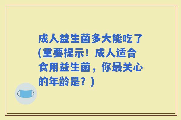 成人益生菌多大能吃了(重要提示！成人适合食用益生菌，你关心的年龄是？)