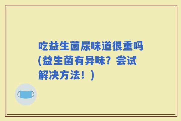 吃益生菌尿味道很重吗(益生菌有异味？尝试解决方法！)