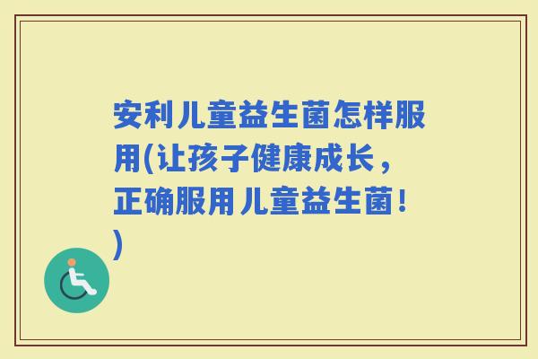 安利儿童益生菌怎样服用(让孩子健康成长，正确服用儿童益生菌！)