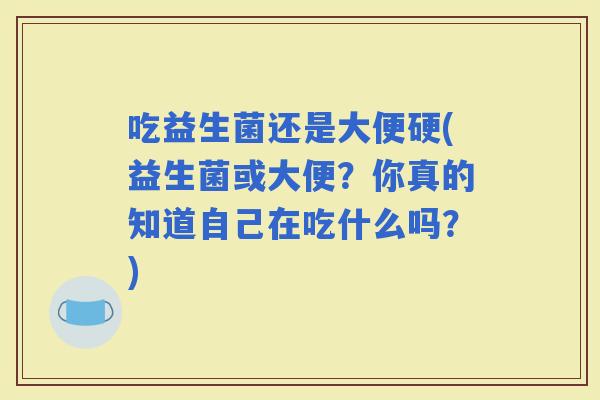 吃益生菌还是大便硬(益生菌或大便？你真的知道自己在吃什么吗？)