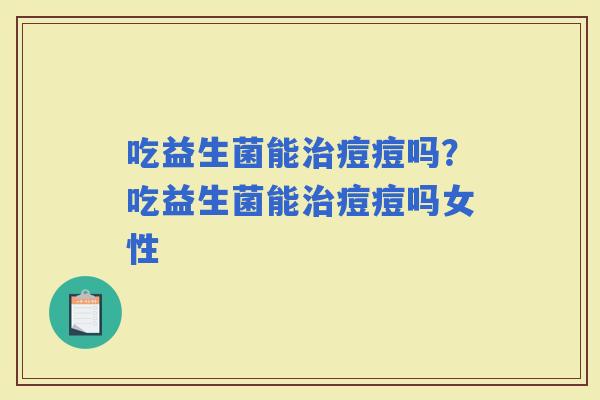 吃益生菌能痘痘吗？吃益生菌能痘痘吗女性