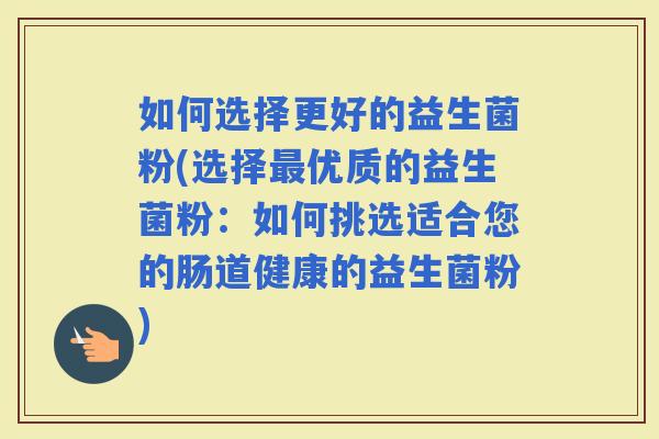 如何选择更好的益生菌粉(选择优质的益生菌粉：如何挑选适合您的肠道健康的益生菌粉)