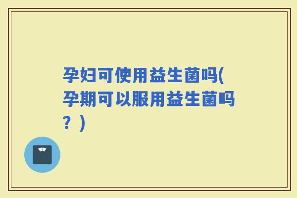 孕妇可使用益生菌吗(孕期可以服用益生菌吗？)