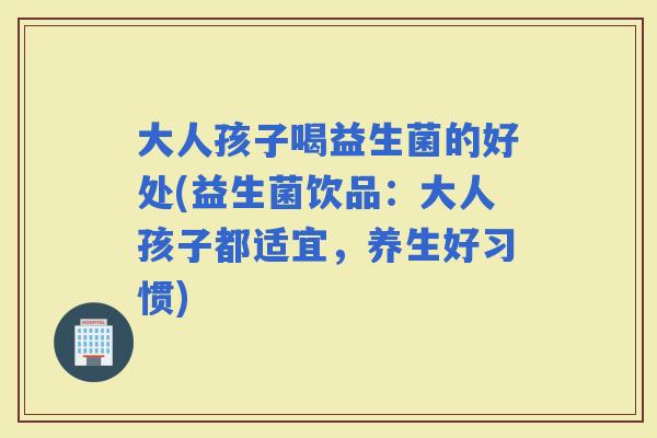 大人孩子喝益生菌的好处(益生菌饮品：大人孩子都适宜，养生好习惯)