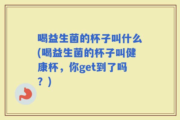 喝益生菌的杯子叫什么(喝益生菌的杯子叫健康杯，你get到了吗？)