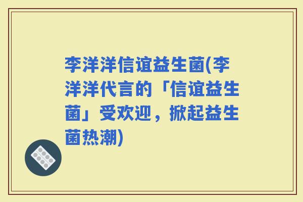 李洋洋信谊益生菌(李洋洋代言的「信谊益生菌」受欢迎，掀起益生菌热潮)