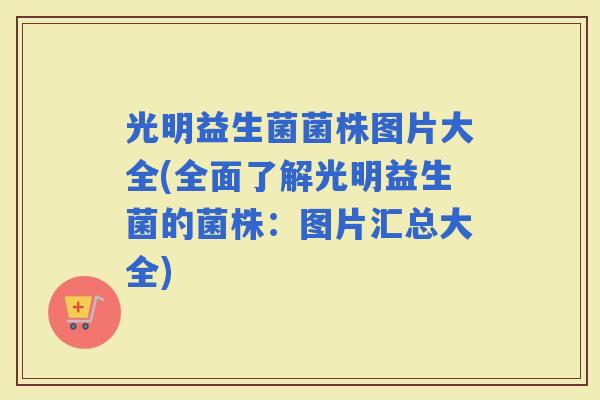 光明益生菌菌株图片大全(全面了解光明益生菌的菌株：图片汇总大全)