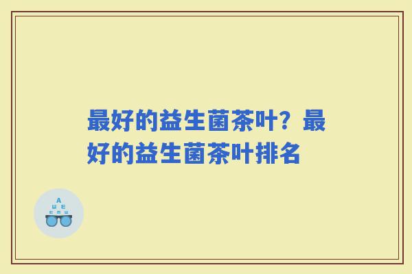 好的益生菌茶叶？好的益生菌茶叶排名