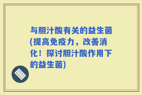 与胆汁酸有关的益生菌(提高力，改善消化！探讨胆汁酸作用下的益生菌)