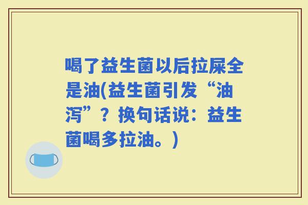 喝了益生菌以后拉屎全是油(益生菌引发“油泻”？换句话说：益生菌喝多拉油。)