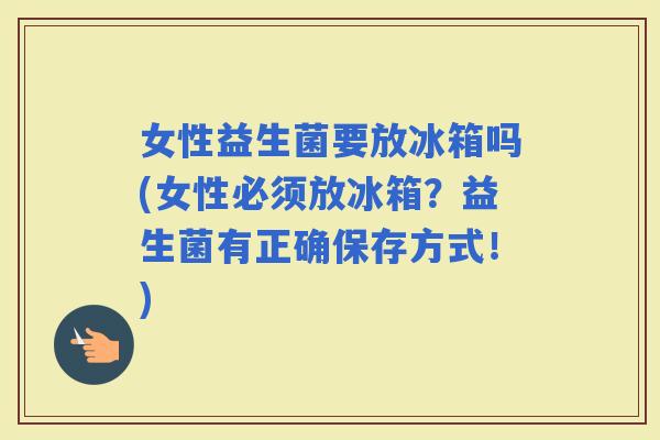 女性益生菌要放冰箱吗(女性必须放冰箱？益生菌有正确保存方式！)