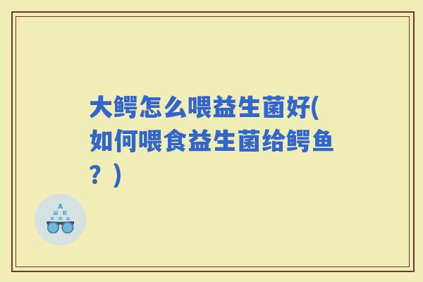 大鳄怎么喂益生菌好(如何喂食益生菌给鳄鱼?) 大鳄怎么喂益生菌好(如何喂食益生菌给鳄鱼?)