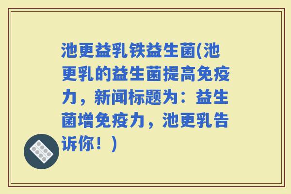 池更益乳铁益生菌(池更乳的益生菌提高力，新闻标题为：益生菌增力，池更乳告诉你！)