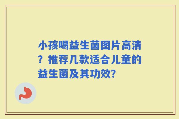 小孩喝益生菌图片高清?推荐几款适合儿童的益生菌及其功效? 小孩喝益生菌图片高清?推荐几款适合儿童的益生菌及其功效?