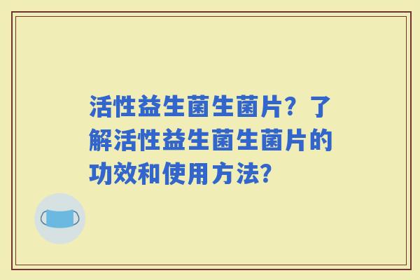 活性益生菌生菌片？了解活性益生菌生菌片的功效和使用方法？