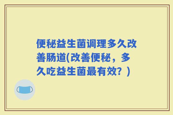 益生菌调理多久改善肠道(改善，多久吃益生菌有效？)