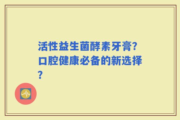 活性益生菌酵素牙膏？口腔健康必备的新选择？