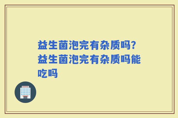 益生菌泡完有杂质吗？益生菌泡完有杂质吗能吃吗