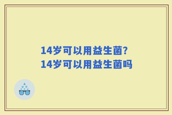 14岁可以用益生菌？14岁可以用益生菌吗