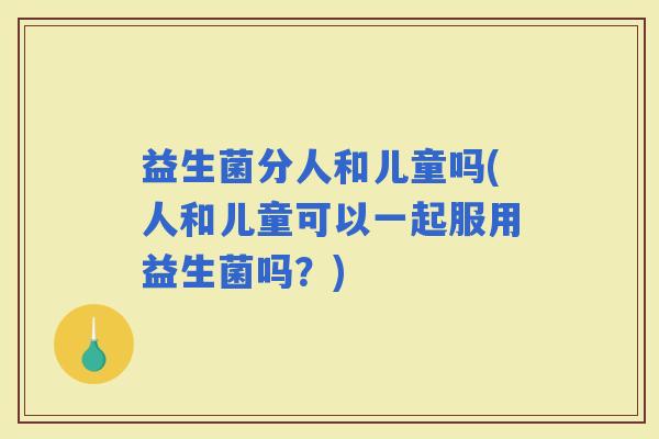 益生菌分人和儿童吗(人和儿童可以一起服用益生菌吗？)
