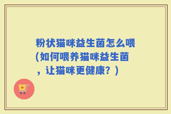 粉状猫咪益生菌怎么喂(如何喂养猫咪益生菌，让猫咪更健康？)