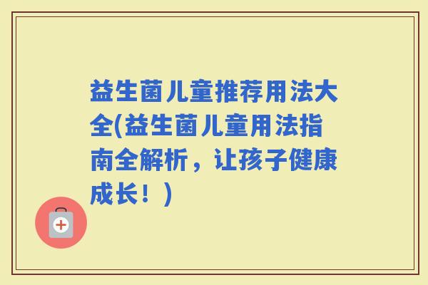 益生菌儿童推荐用法大全(益生菌儿童用法指南全解析，让孩子健康成长！)