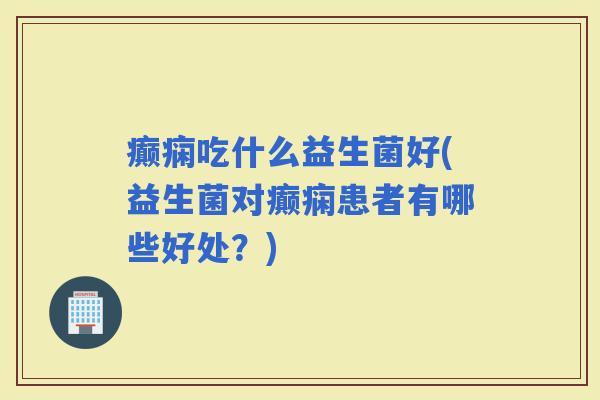 癫痫吃什么益生菌好(益生菌对癫痫患者有哪些好处？)