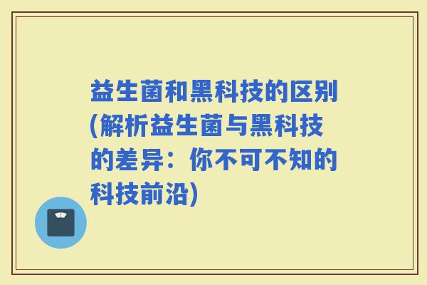 益生菌和黑科技的区别(解析益生菌与黑科技的差异：你不可不知的科技前沿)
