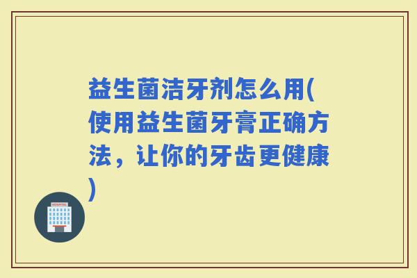 益生菌洁牙剂怎么用(使用益生菌牙膏正确方法，让你的牙齿更健康)