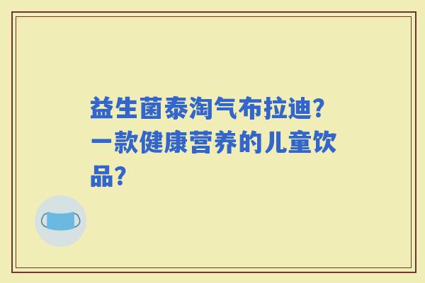益生菌泰淘气布拉迪？一款健康营养的儿童饮品？