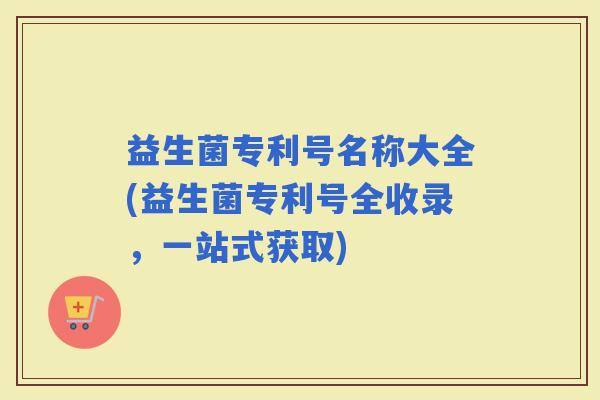 益生菌专利号名称大全(益生菌专利号全收录，一站式获取)
