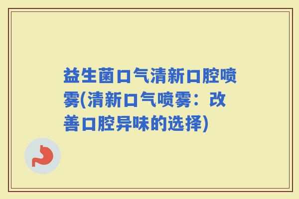 益生菌口气清新口腔喷雾(清新口气喷雾：改善口腔异味的选择)