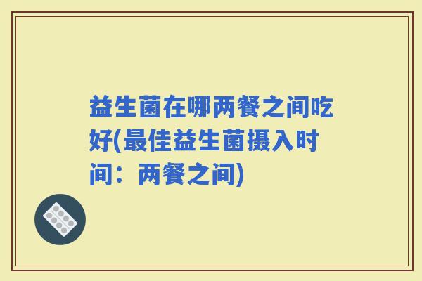 益生菌在哪两餐之间吃好(佳益生菌摄入时间：两餐之间)