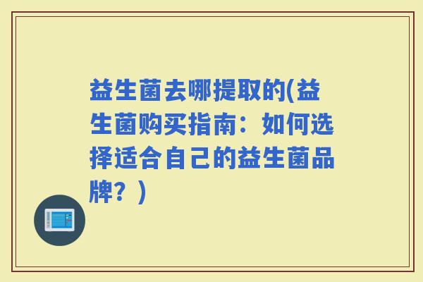 益生菌去哪提取的(益生菌购买指南：如何选择适合自己的益生菌品牌？)