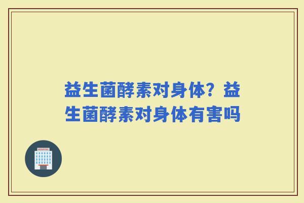 益生菌酵素对身体？益生菌酵素对身体有害吗