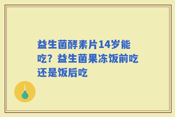 益生菌酵素片14岁能吃？益生菌果冻饭前吃还是饭后吃