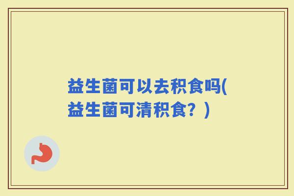益生菌可以去积食吗(益生菌可清积食？)