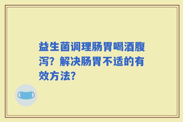 益生菌调理肠胃喝酒？解决肠胃不适的有效方法？