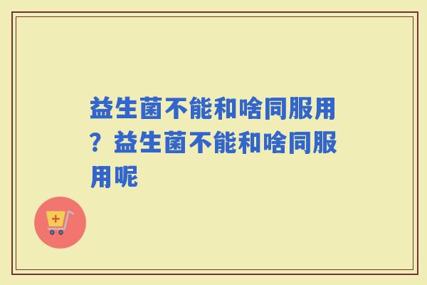益生菌不能和啥同服用？益生菌不能和啥同服用呢