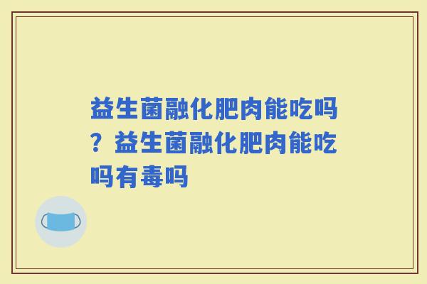 益生菌融化肥肉能吃吗？益生菌融化肥肉能吃吗有毒吗