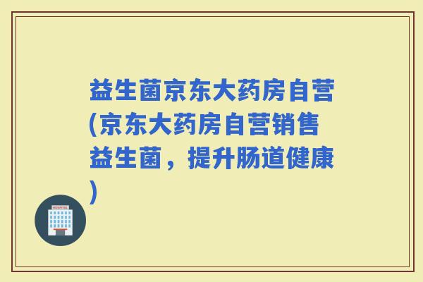 益生菌京东大药房自营(京东大药房自营销售益生菌，提升肠道健康)