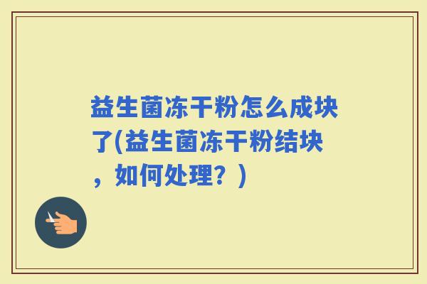 益生菌冻干粉怎么成块了(益生菌冻干粉结块，如何处理？)