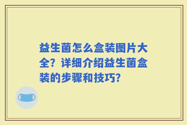 益生菌怎么盒装图片大全？详细介绍益生菌盒装的步骤和技巧？