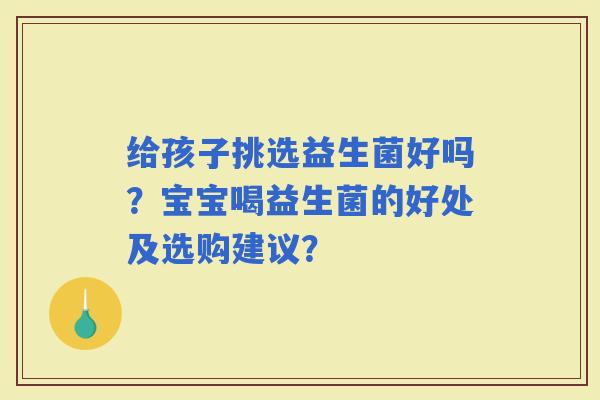 给孩子挑选益生菌好吗？宝宝喝益生菌的好处及选购建议？
